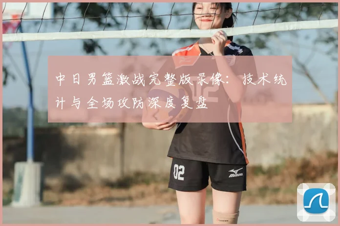 中日男篮激战完整版录像：技术统计与全场攻防深度复盘