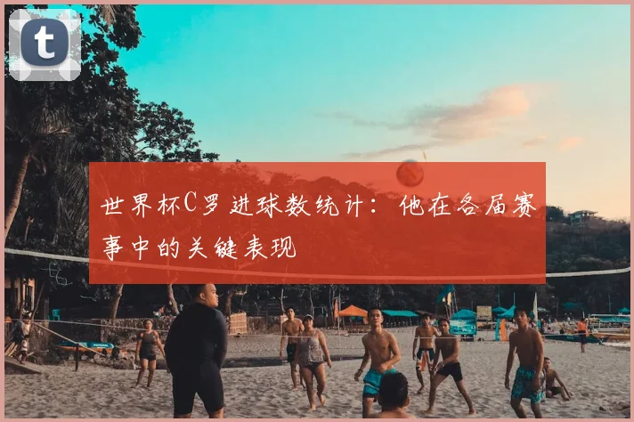 世界杯C罗进球数统计：他在各届赛事中的关键表现