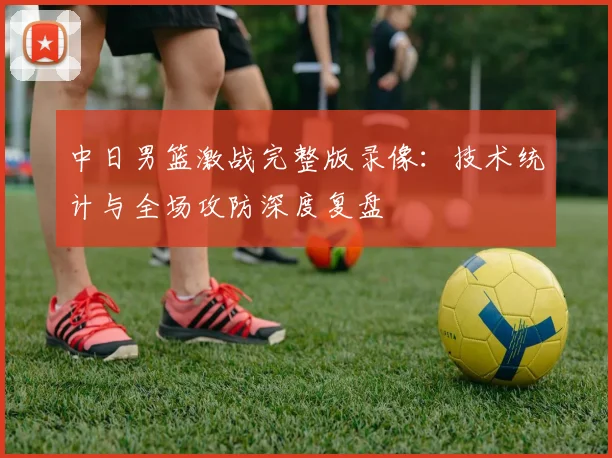 中日男篮激战完整版录像：技术统计与全场攻防深度复盘