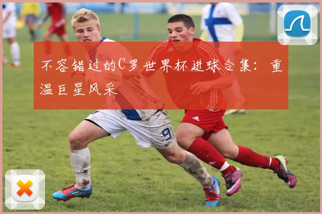 不容错过的C罗世界杯进球合集：重温巨星风采