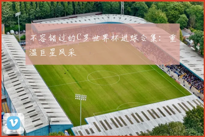 不容错过的C罗世界杯进球合集：重温巨星风采