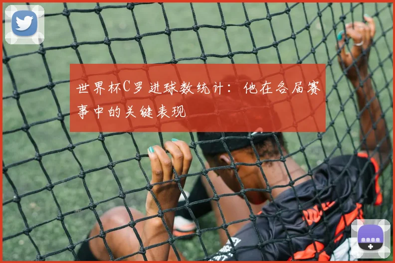 世界杯C罗进球数统计：他在各届赛事中的关键表现