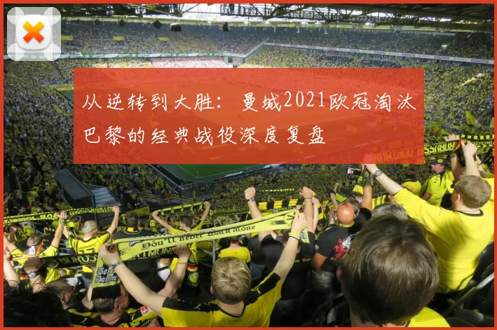 从逆转到大胜：曼城2021欧冠淘汰巴黎的经典战役深度复盘