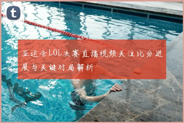 亚运会LOL决赛直播视频关注比分进展与关键对局解析