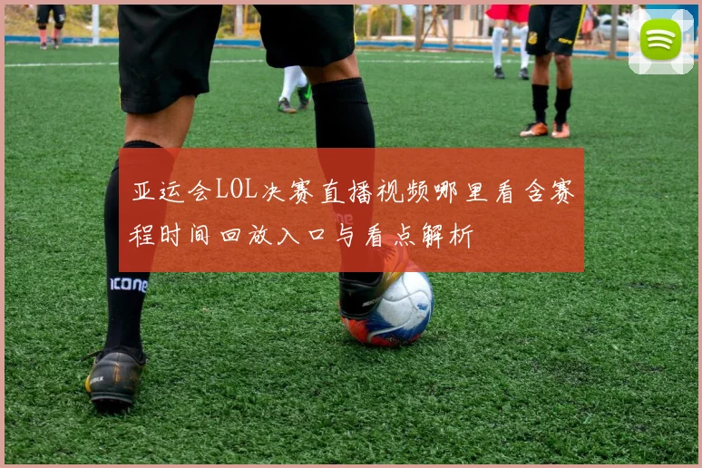 亚运会LOL决赛直播视频哪里看含赛程时间回放入口与看点解析