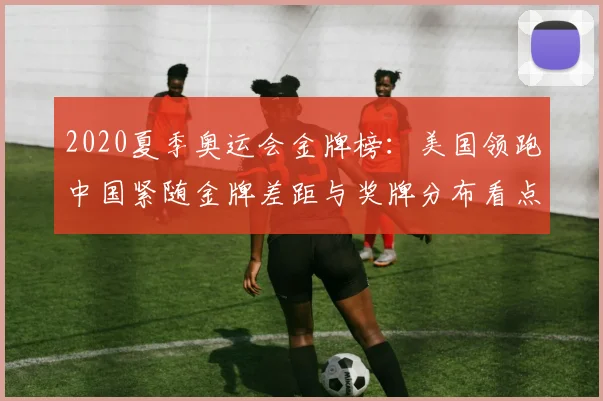 2020夏季奥运会金牌榜：美国领跑中国紧随金牌差距与奖牌分布看点