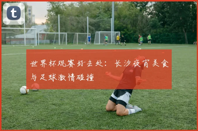 世界杯观赛好去处：长沙夜宵美食与足球激情碰撞