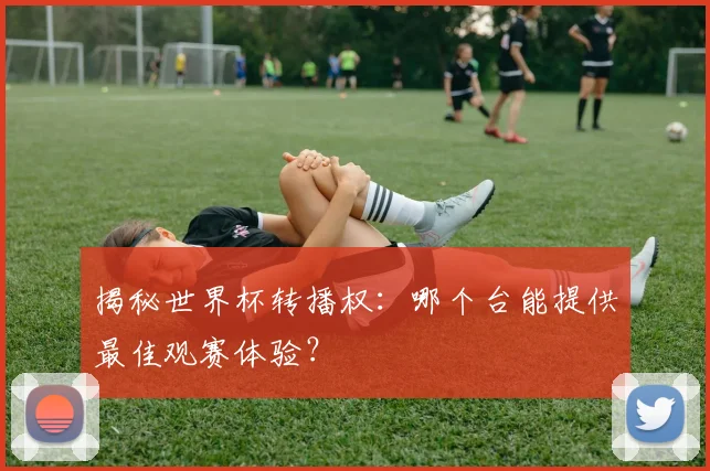 揭秘世界杯转播权：哪个台能提供最佳观赛体验？