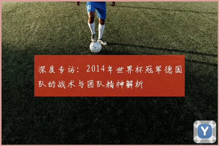 深度专访：2014年世界杯冠军德国队的战术与团队精神解析