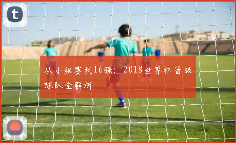从小组赛到16强：2018世界杯晋级球队全解析