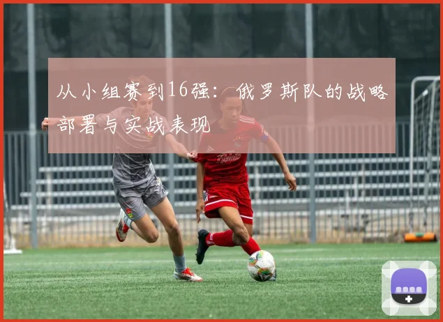 从小组赛到16强：俄罗斯队的战略部署与实战表现