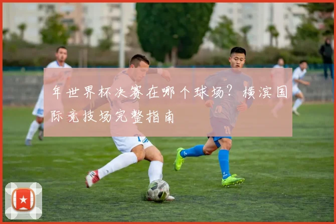 年世界杯决赛在哪个球场？横滨国际竞技场完整指南