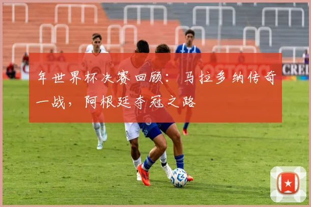 年世界杯决赛回顾：马拉多纳传奇一战，阿根廷夺冠之路