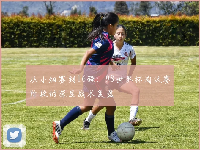 从小组赛到16强：98世界杯淘汰赛阶段的深度战术复盘