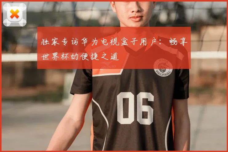 独家专访华为电视盒子用户:畅享世界杯的便捷之道
