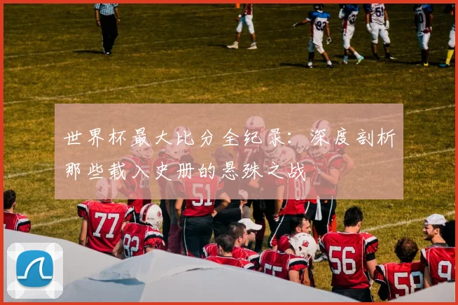 世界杯最大比分全纪录:深度剖析那些载入史册的悬殊之战