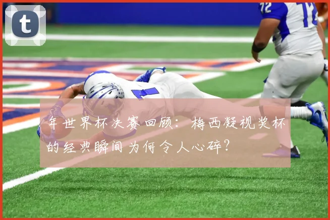 年世界杯决赛回顾：梅西凝视奖杯的经典瞬间为何令人心碎？