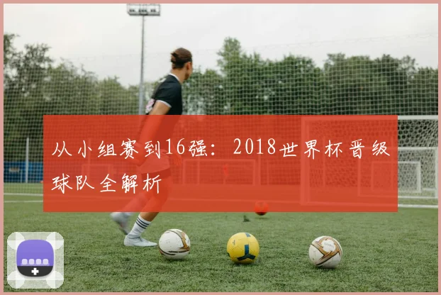 从小组赛到16强：2018世界杯晋级球队全解析
