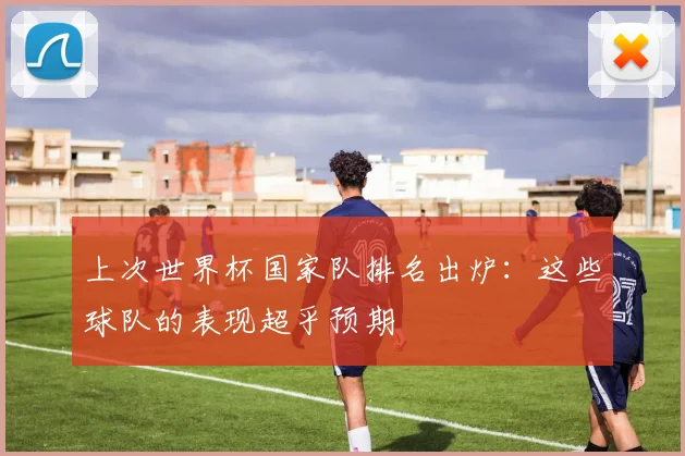 上次世界杯国家队排名出炉：这些球队的表现超乎预期