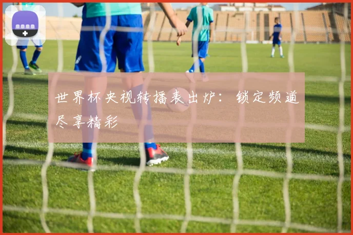 世界杯央视转播表出炉：锁定频道尽享精彩