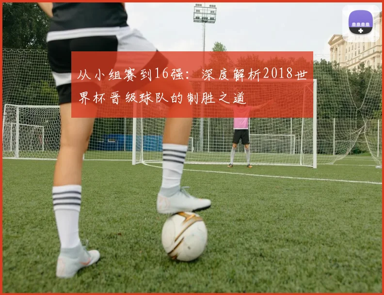 从小组赛到16强：深度解析2018世界杯晋级球队的制胜之道