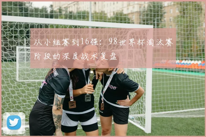 从小组赛到16强：98世界杯淘汰赛阶段的深度战术复盘